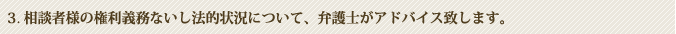 3.相談者様の権利義務ないし法的状況について、弁護士がアドバイス致します。